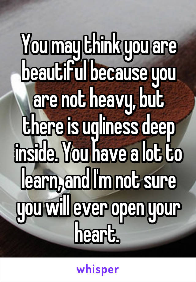 You may think you are beautiful because you are not heavy, but there is ugliness deep inside. You have a lot to learn, and I'm not sure you will ever open your heart. 