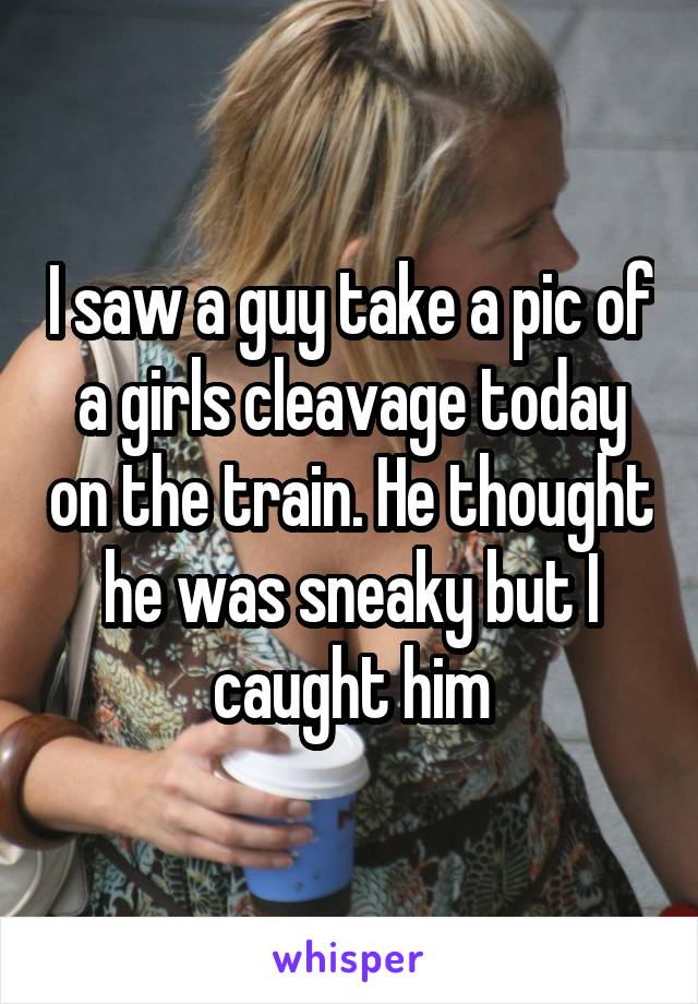 I saw a guy take a pic of a girls cleavage today on the train. He thought he was sneaky but I caught him