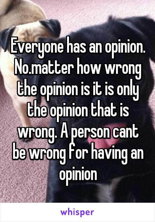 Everyone has an opinion. No.matter how wrong the opinion is it is only the opinion that is wrong. A person cant be wrong for having an opinion