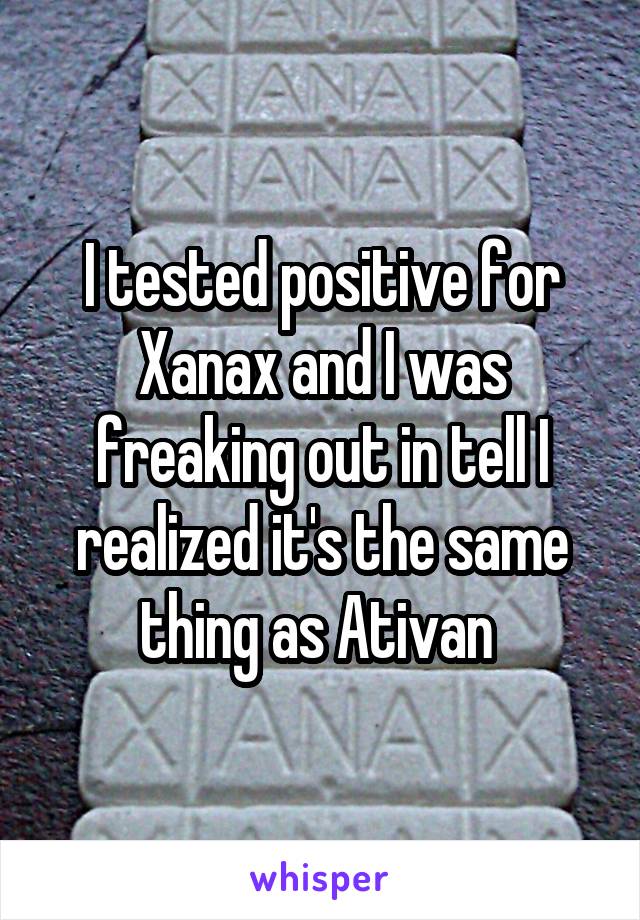 I tested positive for Xanax and I was freaking out in tell I realized it's the same thing as Ativan 