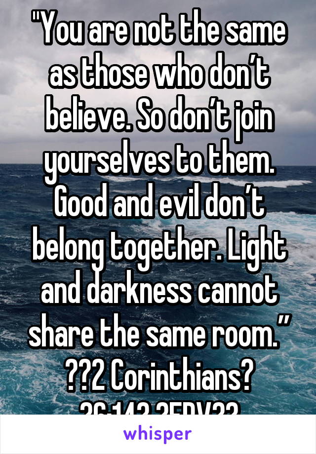 "You are not the same as those who don’t believe. So don’t join yourselves to them. Good and evil don’t belong together. Light and darkness cannot share the same room.”
‭‭2 Corinthians‬ ‭6:14‬ ‭ERV‬‬
