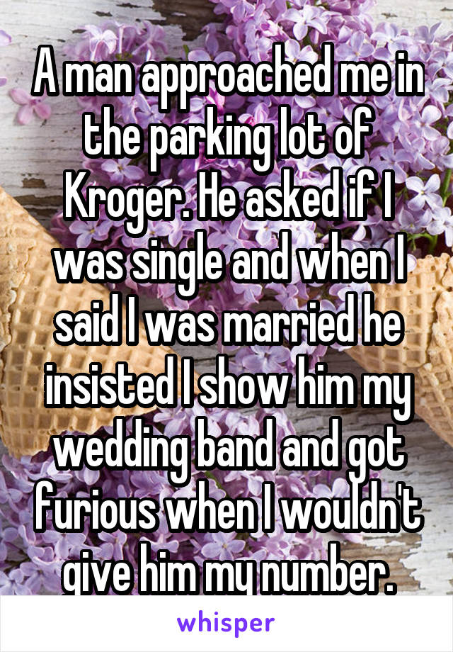 A man approached me in the parking lot of Kroger. He asked if I was single and when I said I was married he insisted I show him my wedding band and got furious when I wouldn't give him my number.