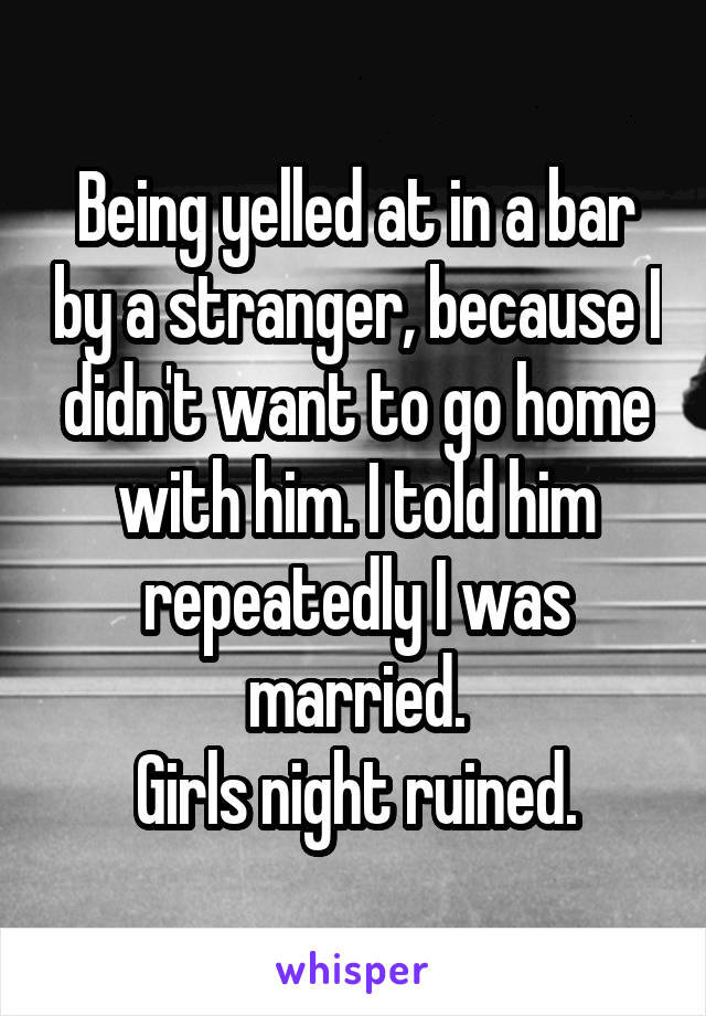 Being yelled at in a bar by a stranger, because I didn't want to go home with him. I told him repeatedly I was married.
Girls night ruined.