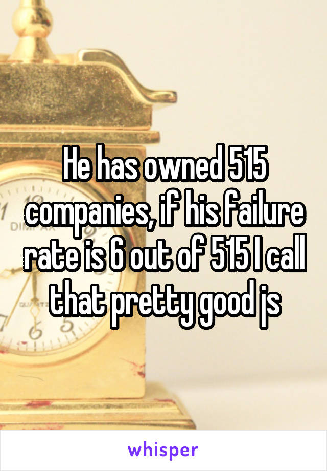 He has owned 515 companies, if his failure rate is 6 out of 515 I call that pretty good js