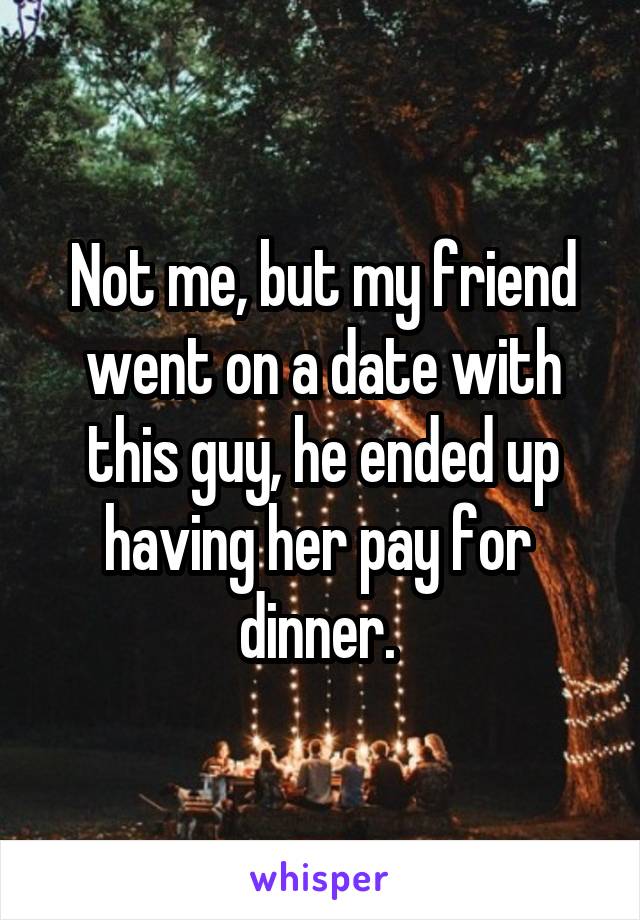 Not me, but my friend went on a date with this guy, he ended up having her pay for  dinner. 