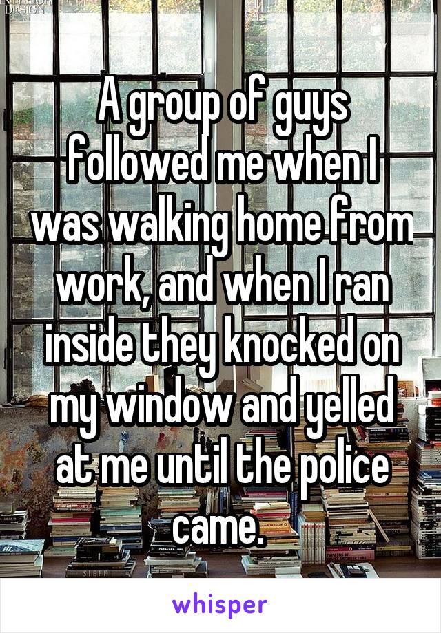 A group of guys followed me when I was walking home from work, and when I ran inside they knocked on my window and yelled at me until the police came. 