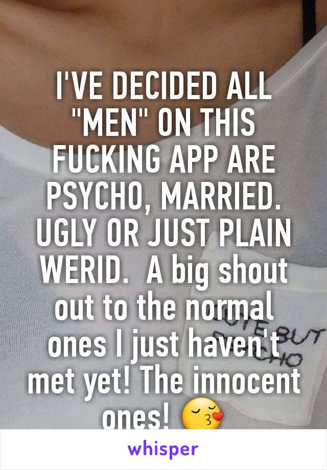 I'VE DECIDED ALL "MEN" ON THIS FUCKING APP ARE PSYCHO, MARRIED. UGLY OR JUST PLAIN WERID.  A big shout out to the normal ones I just haven't met yet! The innocent ones! 😚