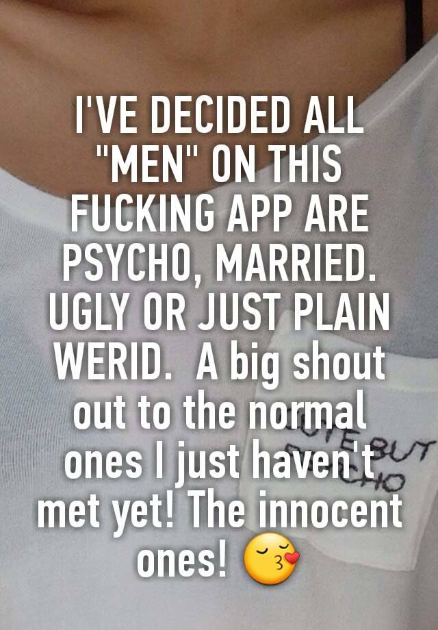 I'VE DECIDED ALL "MEN" ON THIS FUCKING APP ARE PSYCHO, MARRIED. UGLY OR JUST PLAIN WERID.  A big shout out to the normal ones I just haven't met yet! The innocent ones! 😚