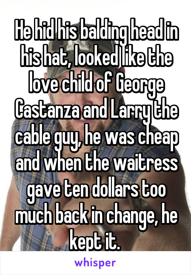 He hid his balding head in his hat, looked like the love child of George Castanza and Larry the cable guy, he was cheap and when the waitress gave ten dollars too much back in change, he kept it. 