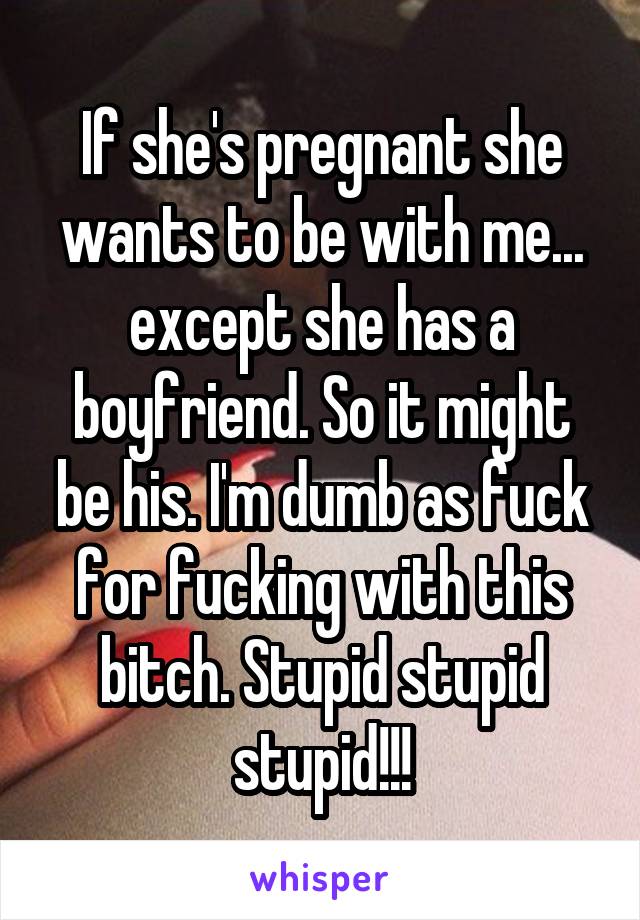 If she's pregnant she wants to be with me... except she has a boyfriend. So it might be his. I'm dumb as fuck for fucking with this bitch. Stupid stupid stupid!!!