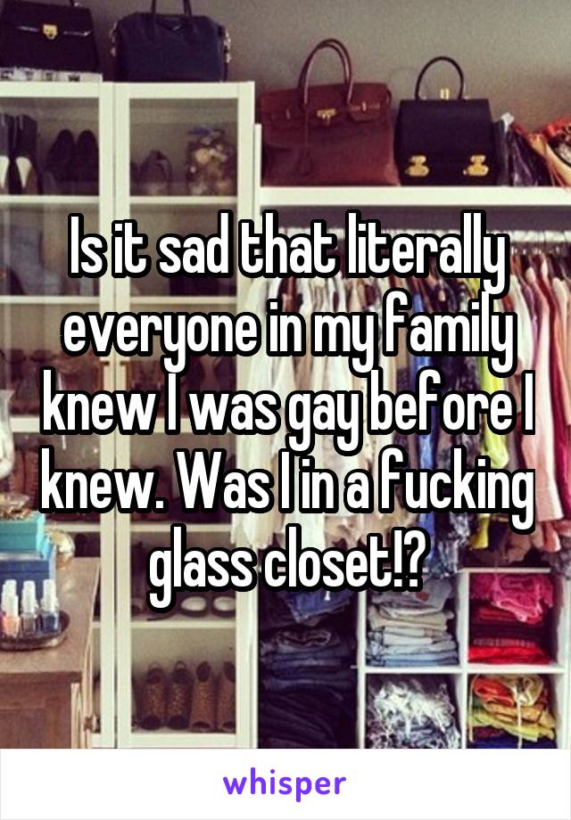 Is it sad that literally everyone in my family knew I was gay before I knew. Was I in a fucking glass closet!?