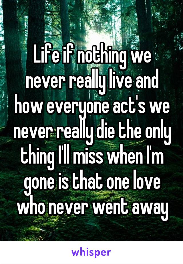 Life if nothing we never really live and how everyone act's we never really die the only thing I'll miss when I'm gone is that one love who never went away