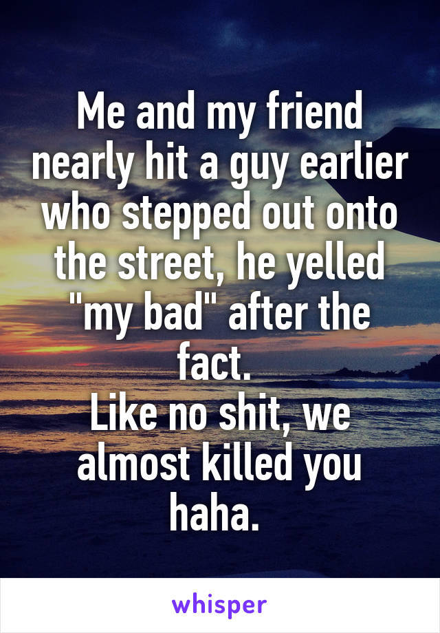 Me and my friend nearly hit a guy earlier who stepped out onto the street, he yelled "my bad" after the fact. 
Like no shit, we almost killed you haha. 