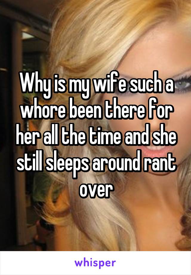Why is my wife such a whore been there for her all the time and she still sleeps around rant over