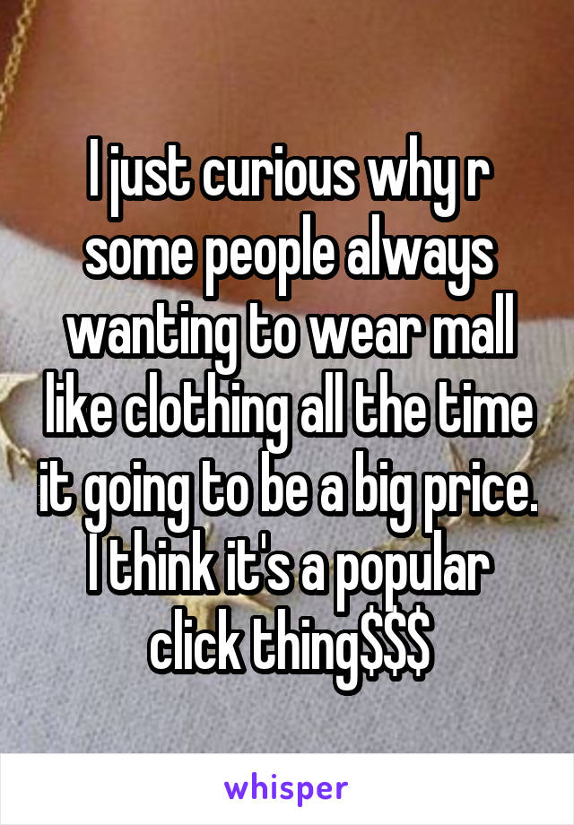 I just curious why r some people always wanting to wear mall like clothing all the time it going to be a big price. I think it's a popular click thing$$$