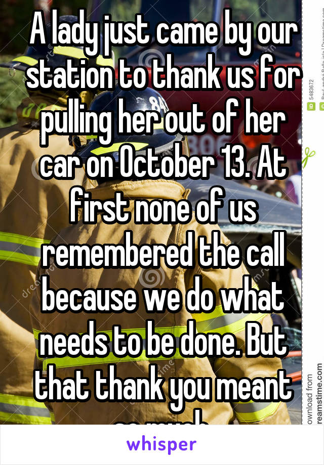 A lady just came by our station to thank us for pulling her out of her car on October 13. At first none of us remembered the call because we do what needs to be done. But that thank you meant so much.