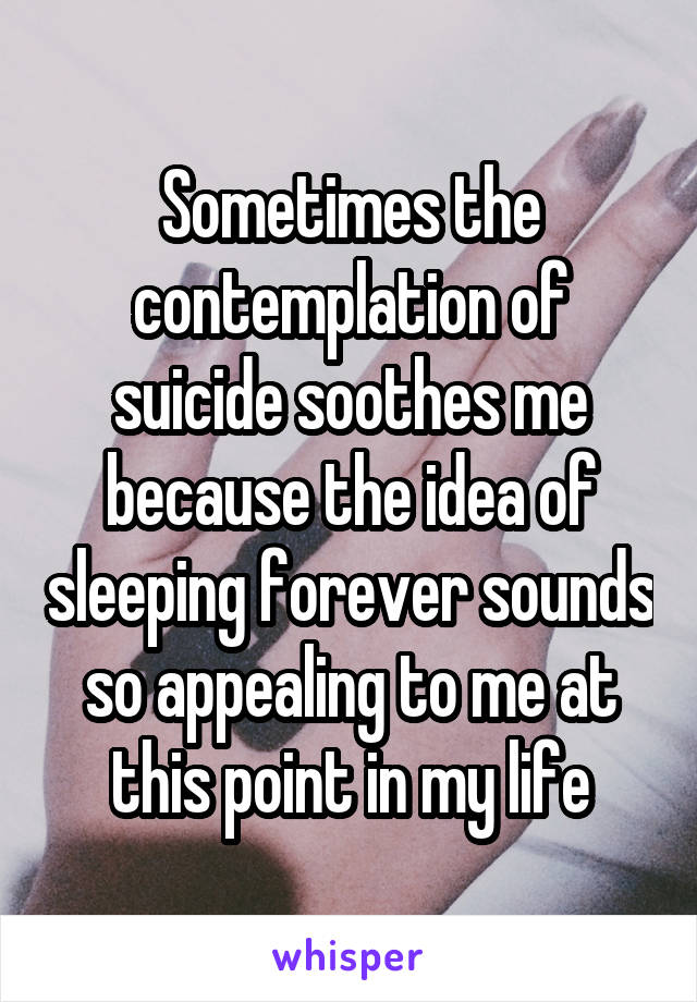 Sometimes the contemplation of suicide soothes me because the idea of sleeping forever sounds so appealing to me at this point in my life