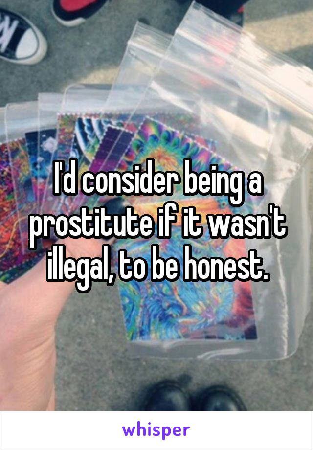 I'd consider being a prostitute if it wasn't illegal, to be honest.
