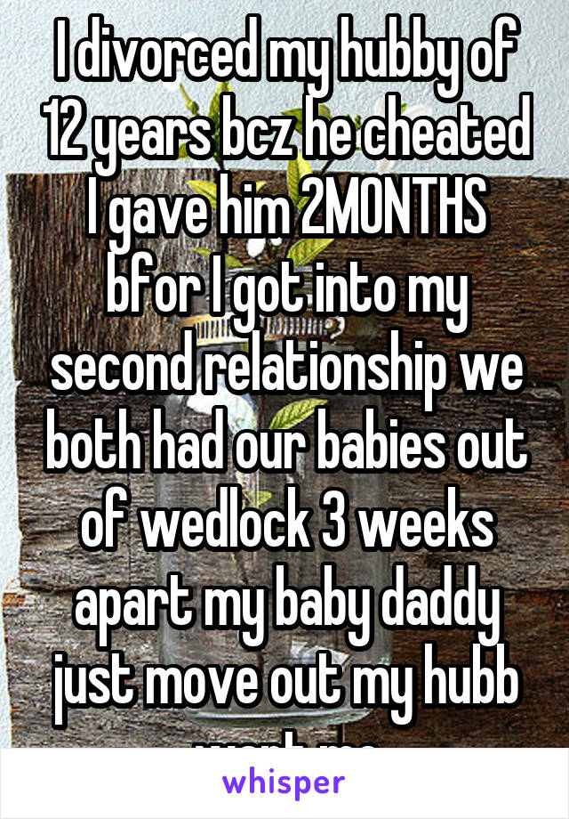 I divorced my hubby of 12 years bcz he cheated I gave him 2MONTHS bfor I got into my second relationship we both had our babies out of wedlock 3 weeks apart my baby daddy just move out my hubb want me