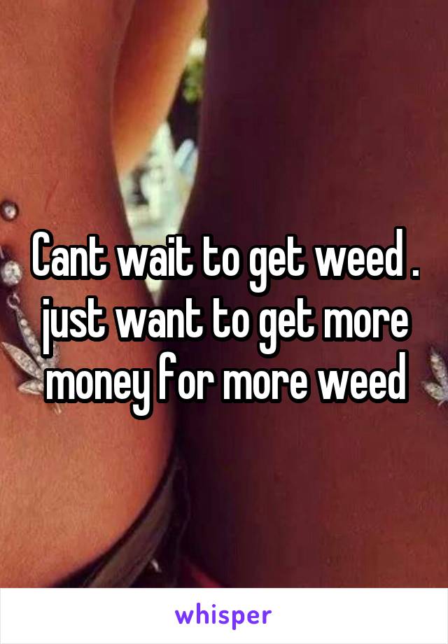 Cant wait to get weed . just want to get more money for more weed