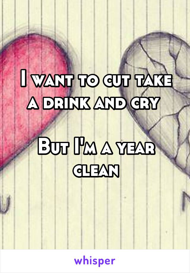 I want to cut take a drink and cry 

But I'm a year clean
