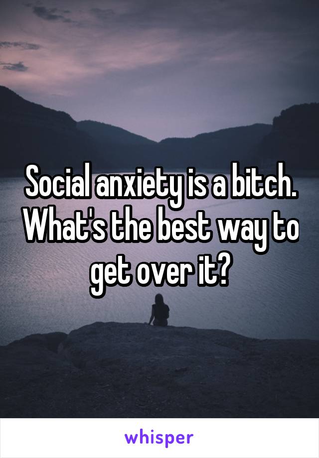 Social anxiety is a bitch. What's the best way to get over it?