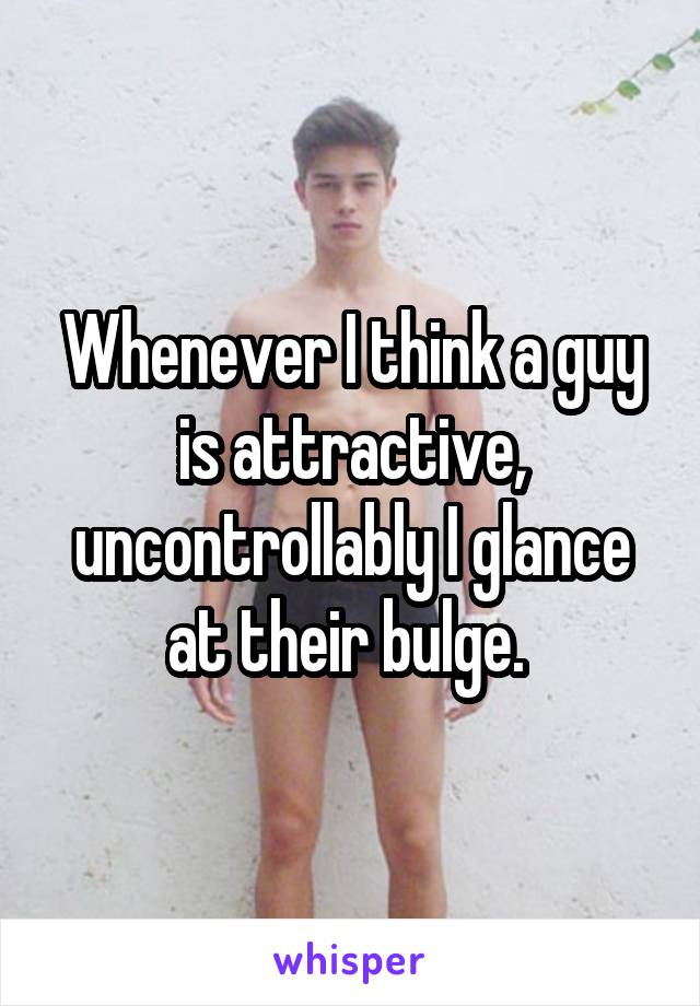 Whenever I think a guy is attractive, uncontrollably I glance at their bulge. 