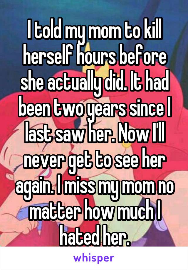 I told my mom to kill herself hours before she actually did. It had been two years since I last saw her. Now I'll never get to see her again. I miss my mom no matter how much I hated her.