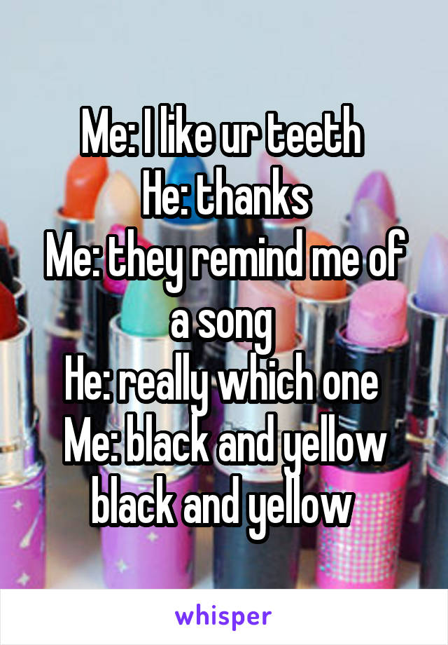 Me: I like ur teeth 
He: thanks
Me: they remind me of a song 
He: really which one 
Me: black and yellow black and yellow 