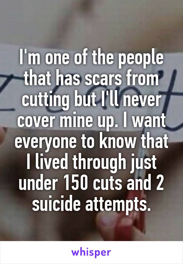 I'm one of the people that has scars from cutting but I'll never cover mine up. I want everyone to know that I lived through just under 150 cuts and 2 suicide attempts.