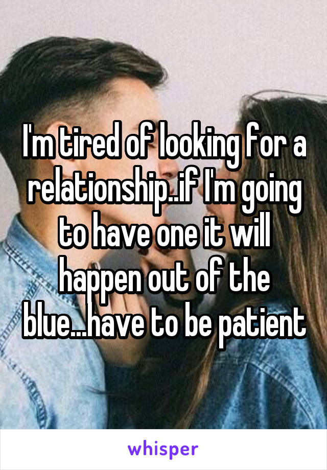 I'm tired of looking for a relationship..if I'm going to have one it will happen out of the blue...have to be patient