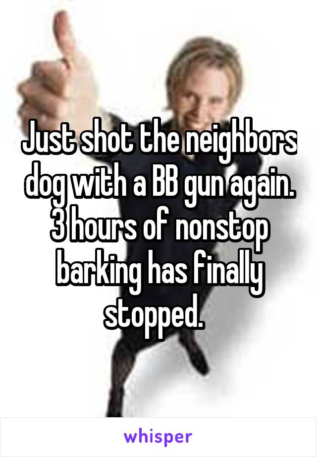 Just shot the neighbors dog with a BB gun again. 3 hours of nonstop barking has finally stopped.  