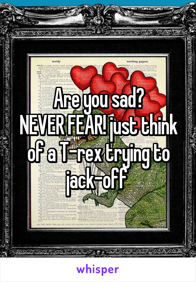 Are you sad?
NEVER FEAR! just think of a T-rex trying to jack-off 