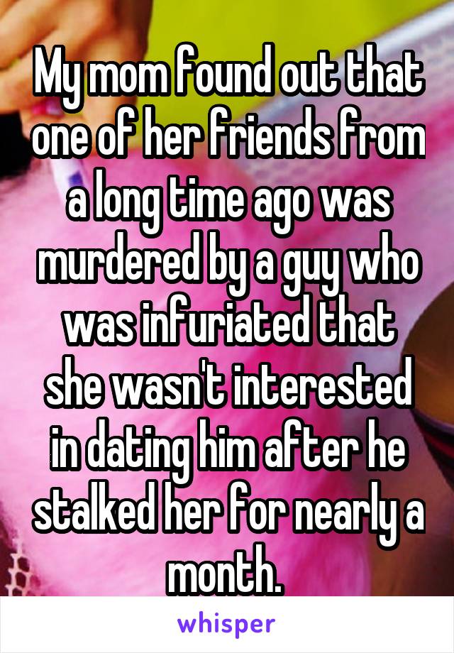 My mom found out that one of her friends from a long time ago was murdered by a guy who was infuriated that she wasn't interested in dating him after he stalked her for nearly a month. 