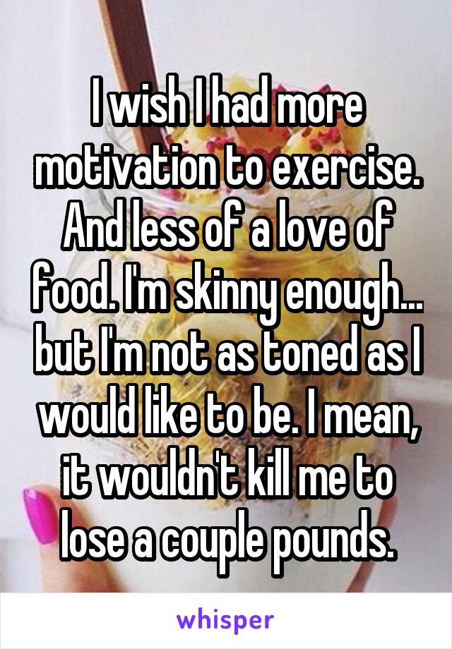 I wish I had more motivation to exercise. And less of a love of food. I'm skinny enough... but I'm not as toned as I would like to be. I mean, it wouldn't kill me to lose a couple pounds.