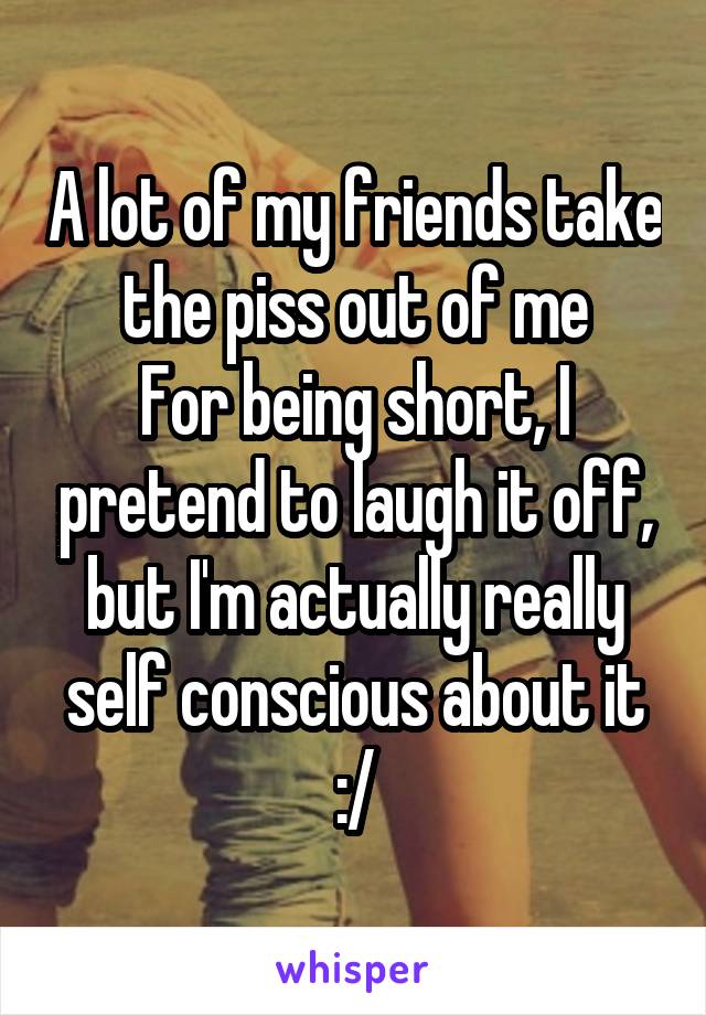 A lot of my friends take the piss out of me
For being short, I pretend to laugh it off, but I'm actually really self conscious about it :/