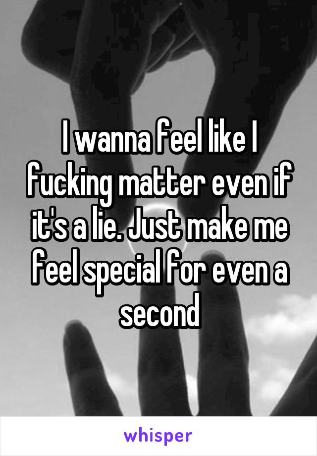 I wanna feel like I fucking matter even if it's a lie. Just make me feel special for even a second