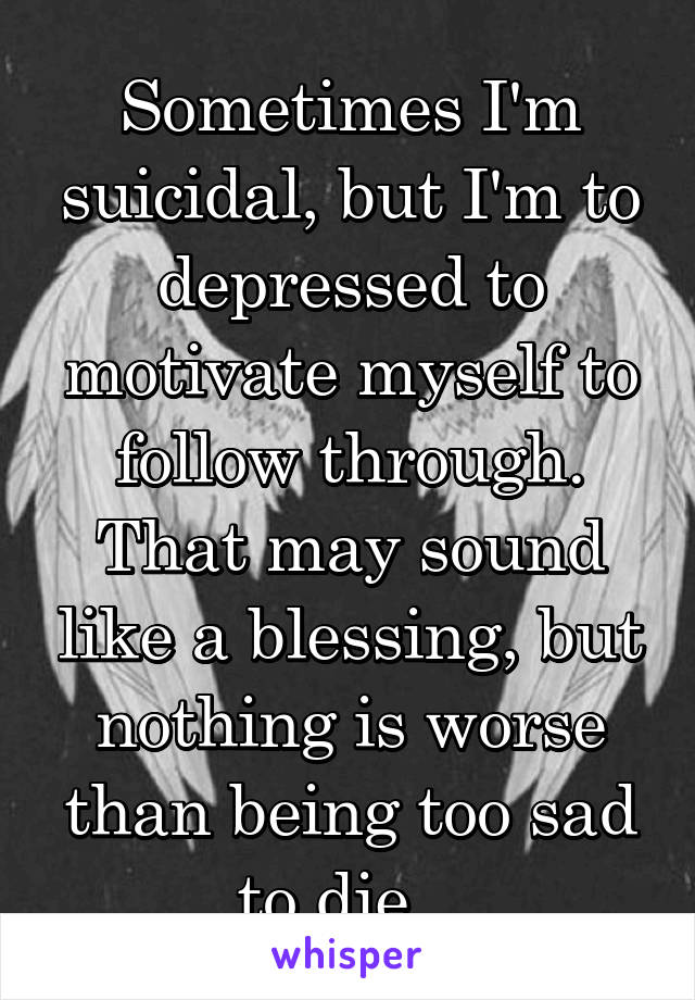 Sometimes I'm suicidal, but I'm to depressed to motivate myself to follow through. That may sound like a blessing, but nothing is worse than being too sad to die.. 