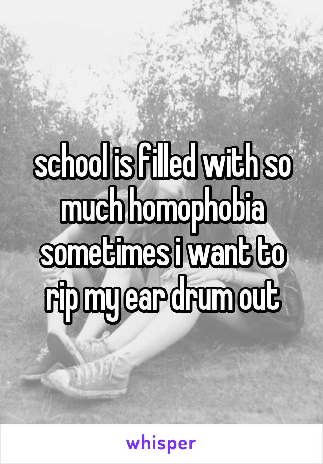 school is filled with so much homophobia sometimes i want to rip my ear drum out