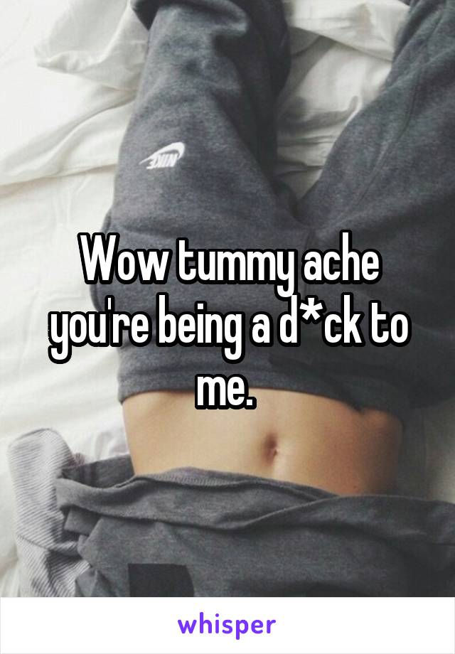 Wow tummy ache you're being a d*ck to me. 