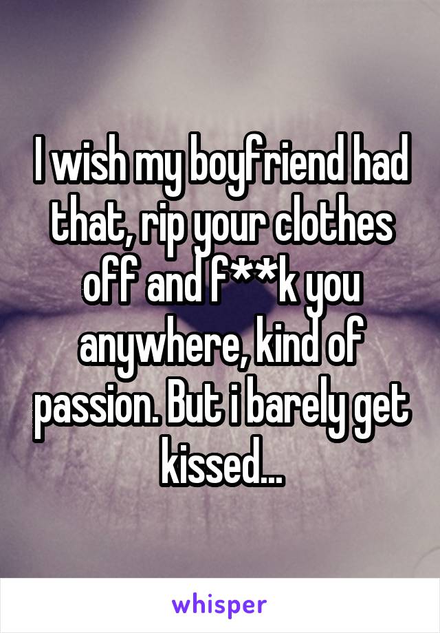 I wish my boyfriend had that, rip your clothes off and f**k you anywhere, kind of passion. But i barely get kissed...