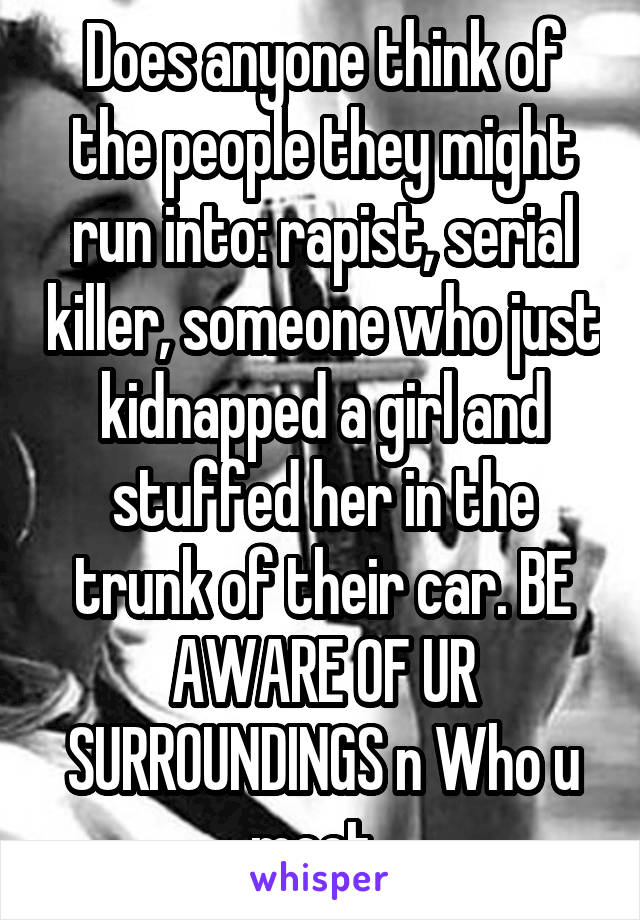 Does anyone think of the people they might run into: rapist, serial killer, someone who just kidnapped a girl and stuffed her in the trunk of their car. BE AWARE OF UR SURROUNDINGS n Who u meet. 