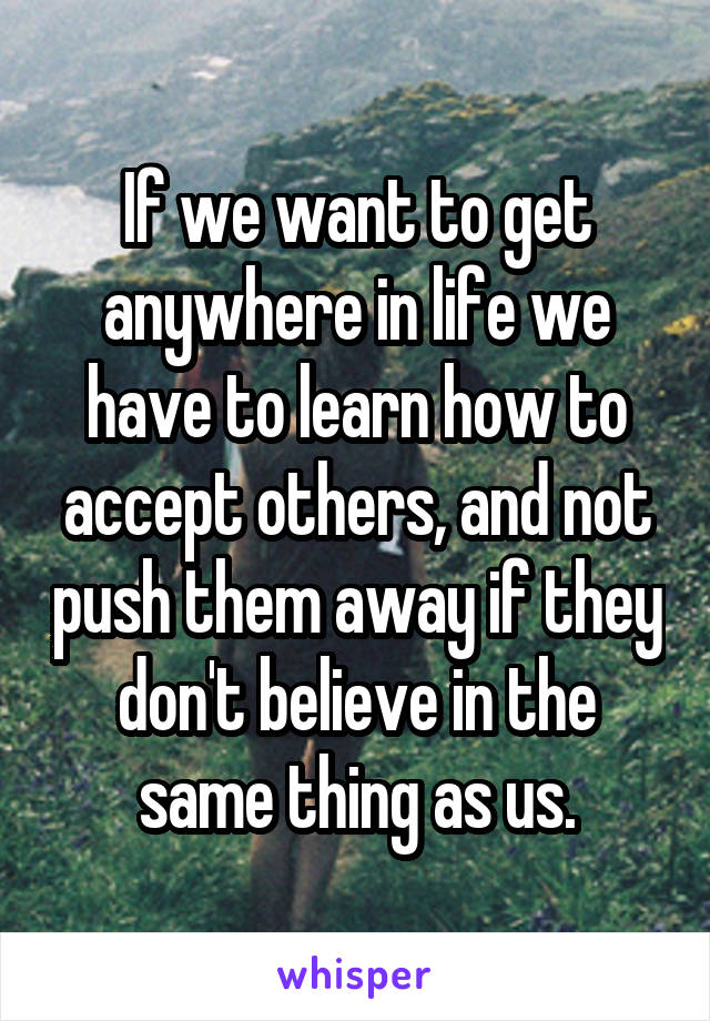 If we want to get anywhere in life we have to learn how to accept others, and not push them away if they don't believe in the same thing as us.