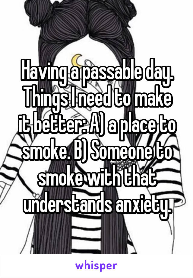 Having a passable day.
Things I need to make it better: A) a place to smoke. B) Someone to smoke with that understands anxiety.