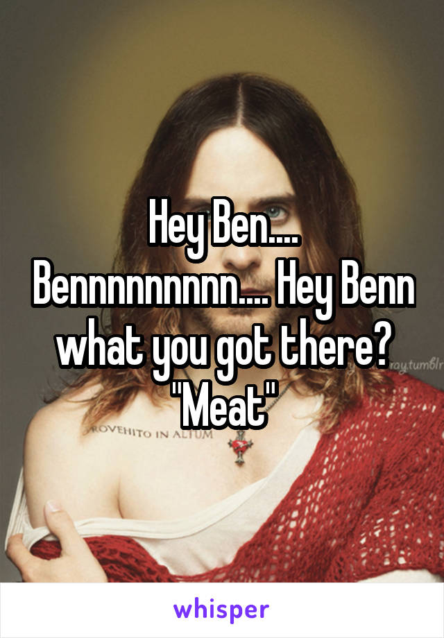 Hey Ben.... Bennnnnnnnn.... Hey Benn what you got there? "Meat"