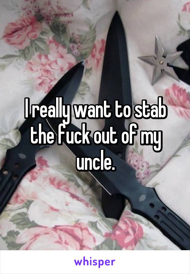 I really want to stab the fuck out of my uncle.