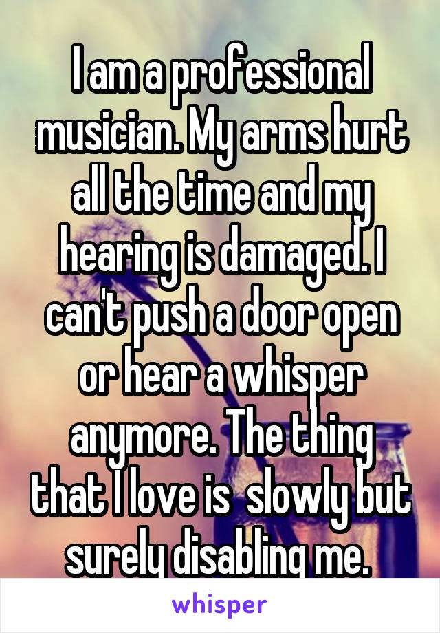 I am a professional musician. My arms hurt all the time and my hearing is damaged. I can't push a door open or hear a whisper anymore. The thing that I love is  slowly but surely disabling me. 