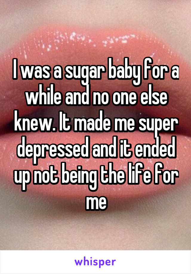 I was a sugar baby for a while and no one else knew. It made me super depressed and it ended up not being the life for me