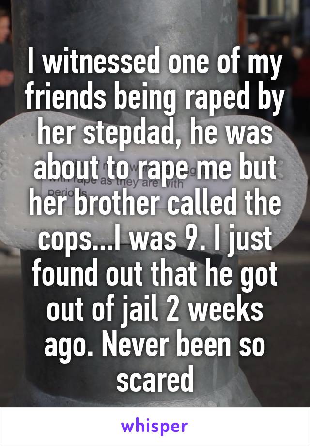 I witnessed one of my friends being raped by her stepdad, he was about to rape me but her brother called the cops...I was 9. I just found out that he got out of jail 2 weeks ago. Never been so scared