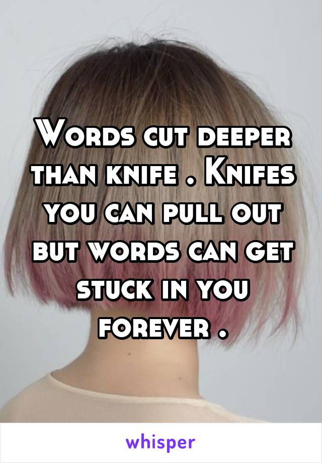 Words cut deeper than knife . Knifes you can pull out but words can get stuck in you forever .